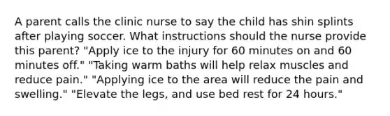 A parent calls the clinic nurse to say the child has shin splints after playing soccer. What instructions should the nurse provide this parent? "Apply ice to the injury for 60 minutes on and 60 minutes off." "Taking warm baths will help relax muscles and reduce pain." "Applying ice to the area will reduce the pain and swelling." "Elevate the legs, and use bed rest for 24 hours."