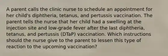 A parent calls the clinic nurse to schedule an appointment for her child's diphtheria, tetanus, and pertussis vaccination. The parent tells the nurse that her child had a swelling at the injection site and low-grade fever after the last diphtheria, tetanus, and pertussis (DTaP) vaccination. Which instructions should the nurse give to the parent to lessen this type of reaction to the upcoming vaccination?