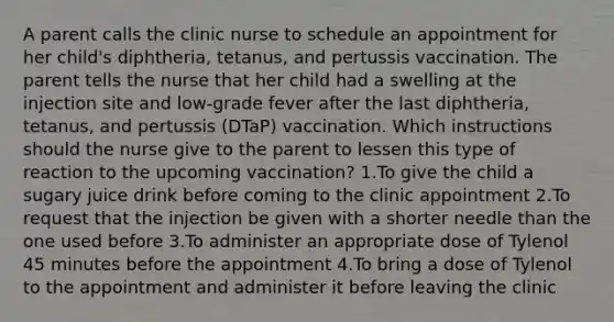 A parent calls the clinic nurse to schedule an appointment for her child's diphtheria, tetanus, and pertussis vaccination. The parent tells the nurse that her child had a swelling at the injection site and low-grade fever after the last diphtheria, tetanus, and pertussis (DTaP) vaccination. Which instructions should the nurse give to the parent to lessen this type of reaction to the upcoming vaccination? 1.To give the child a sugary juice drink before coming to the clinic appointment 2.To request that the injection be given with a shorter needle than the one used before 3.To administer an appropriate dose of Tylenol 45 minutes before the appointment 4.To bring a dose of Tylenol to the appointment and administer it before leaving the clinic