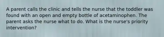 A parent calls the clinic and tells the nurse that the toddler was found with an open and empty bottle of acetaminophen. The parent asks the nurse what to do. What is the nurse's priority intervention?