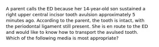 A parent calls the ED because her 14-year-old son sustained a right upper central incisor tooth avulsion approximately 5 minutes ago. According to the parent, the tooth is intact, with the periodontal ligament still present. She is en route to the ED and would like to know how to transport the avulsed tooth. Which of the following media is most appropriate?