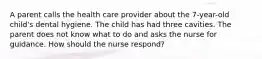 A parent calls the health care provider about the 7-year-old child's dental hygiene. The child has had three cavities. The parent does not know what to do and asks the nurse for guidance. How should the nurse respond?