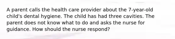 A parent calls the health care provider about the 7-year-old child's dental hygiene. The child has had three cavities. The parent does not know what to do and asks the nurse for guidance. How should the nurse respond?