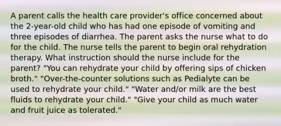 A parent calls the health care provider's office concerned about the 2-year-old child who has had one episode of vomiting and three episodes of diarrhea. The parent asks the nurse what to do for the child. The nurse tells the parent to begin oral rehydration therapy. What instruction should the nurse include for the parent? "You can rehydrate your child by offering sips of chicken broth." "Over-the-counter solutions such as Pedialyte can be used to rehydrate your child." "Water and/or milk are the best fluids to rehydrate your child." "Give your child as much water and fruit juice as tolerated."