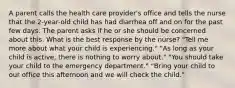 A parent calls the health care provider's office and tells the nurse that the 2-year-old child has had diarrhea off and on for the past few days. The parent asks if he or she should be concerned about this. What is the best response by the nurse? "Tell me more about what your child is experiencing." "As long as your child is active, there is nothing to worry about." "You should take your child to the emergency department." "Bring your child to our office this afternoon and we will check the child."