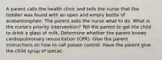 A parent calls the health clinic and tells the nurse that the toddler was found with an open and empty bottle of acetaminophen. The parent asks the nurse what to do. What is the nurse's priority intervention? Tell the parent to get the child to drink a glass of milk. Determine whether the parent knows cardiopulmonary resuscitation (CPR). Give the parent instructions on how to call poison control. Have the parent give the child syrup of ipecac.