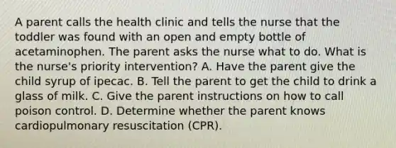 A parent calls the health clinic and tells the nurse that the toddler was found with an open and empty bottle of acetaminophen. The parent asks the nurse what to do. What is the nurse's priority intervention? A. Have the parent give the child syrup of ipecac. B. Tell the parent to get the child to drink a glass of milk. C. Give the parent instructions on how to call poison control. D. Determine whether the parent knows cardiopulmonary resuscitation (CPR).