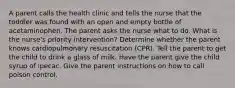 A parent calls the health clinic and tells the nurse that the toddler was found with an open and empty bottle of acetaminophen. The parent asks the nurse what to do. What is the nurse's priority intervention? Determine whether the parent knows cardiopulmonary resuscitation (CPR). Tell the parent to get the child to drink a glass of milk. Have the parent give the child syrup of ipecac. Give the parent instructions on how to call poison control.