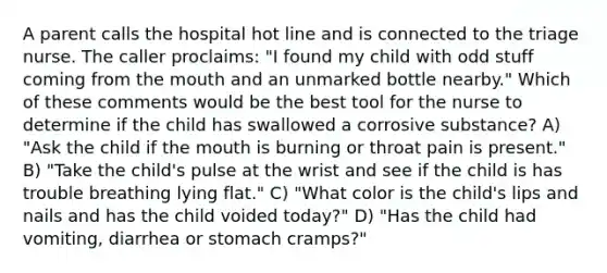 A parent calls the hospital hot line and is connected to the triage nurse. The caller proclaims: "I found my child with odd stuff coming from <a href='https://www.questionai.com/knowledge/krBoWYDU6j-the-mouth' class='anchor-knowledge'>the mouth</a> and an unmarked bottle nearby." Which of these comments would be the best tool for the nurse to determine if the child has swallowed a corrosive substance? A) "Ask the child if the mouth is burning or throat pain is present." B) "Take the child's pulse at the wrist and see if the child is has trouble breathing lying flat." C) "What color is the child's lips and nails and has the child voided today?" D) "Has the child had vomiting, diarrhea or stomach cramps?"