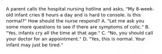 A parent calls the hospital nursing hotline and asks, "My 8-week-old infant cries 8 hours a day and is hard to console. Is this normal?" How should the nurse respond? A. "Let me ask you some more questions to see if there are symptoms of colic." B. "Yes, infants cry all the time at that age." C. "No, you should call your doctor for an appointment." D. "Yes, this is normal. Your infant may just be tired."