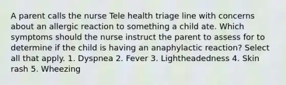 A parent calls the nurse Tele health triage line with concerns about an allergic reaction to something a child ate. Which symptoms should the nurse instruct the parent to assess for to determine if the child is having an anaphylactic reaction? Select all that apply. 1. Dyspnea 2. Fever 3. Lightheadedness 4. Skin rash 5. Wheezing