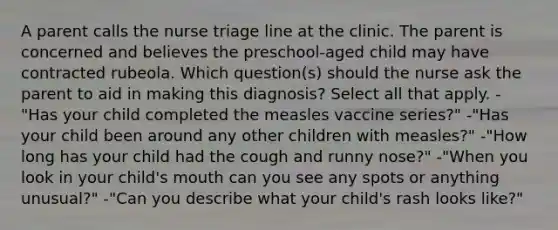 A parent calls the nurse triage line at the clinic. The parent is concerned and believes the preschool-aged child may have contracted rubeola. Which question(s) should the nurse ask the parent to aid in making this diagnosis? Select all that apply. -"Has your child completed the measles vaccine series?" -"Has your child been around any other children with measles?" -"How long has your child had the cough and runny nose?" -"When you look in your child's mouth can you see any spots or anything unusual?" -"Can you describe what your child's rash looks like?"