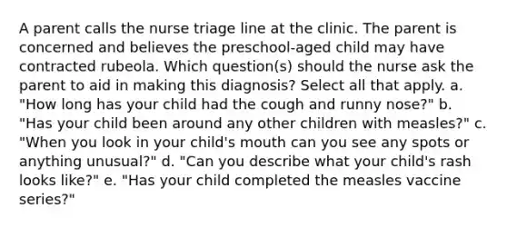 A parent calls the nurse triage line at the clinic. The parent is concerned and believes the preschool-aged child may have contracted rubeola. Which question(s) should the nurse ask the parent to aid in making this diagnosis? Select all that apply. a. "How long has your child had the cough and runny nose?" b. "Has your child been around any other children with measles?" c. "When you look in your child's mouth can you see any spots or anything unusual?" d. "Can you describe what your child's rash looks like?" e. "Has your child completed the measles vaccine series?"