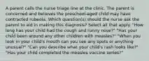 A parent calls the nurse triage line at the clinic. The parent is concerned and believes the preschool-aged child may have contracted rubeola. Which question(s) should the nurse ask the parent to aid in making this diagnosis? Select all that apply. "How long has your child had the cough and runny nose?" "Has your child been around any other children with measles?" "When you look in your child's mouth can you see any spots or anything unusual?" "Can you describe what your child's rash looks like?" "Has your child completed the measles vaccine series?"