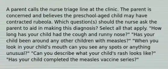 A parent calls the nurse triage line at the clinic. The parent is concerned and believes the preschool-aged child may have contracted rubeola. Which question(s) should the nurse ask the parent to aid in making this diagnosis? Select all that apply. "How long has your child had the cough and runny nose?" "Has your child been around any other children with measles?" "When you look in your child's mouth can you see any spots or anything unusual?" "Can you describe what your child's rash looks like?" "Has your child completed the measles vaccine series?"