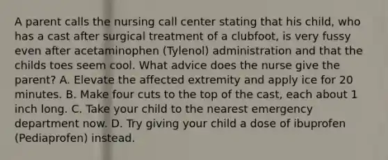 A parent calls the nursing call center stating that his child, who has a cast after surgical treatment of a clubfoot, is very fussy even after acetaminophen (Tylenol) administration and that the childs toes seem cool. What advice does the nurse give the parent? A. Elevate the affected extremity and apply ice for 20 minutes. B. Make four cuts to the top of the cast, each about 1 inch long. C. Take your child to the nearest emergency department now. D. Try giving your child a dose of ibuprofen (Pediaprofen) instead.