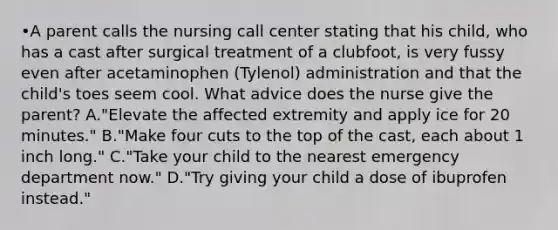 •A parent calls the nursing call center stating that his child, who has a cast after surgical treatment of a clubfoot, is very fussy even after acetaminophen (Tylenol) administration and that the child's toes seem cool. What advice does the nurse give the parent? A."Elevate the affected extremity and apply ice for 20 minutes." B."Make four cuts to the top of the cast, each about 1 inch long." C."Take your child to the nearest emergency department now." D."Try giving your child a dose of ibuprofen instead."