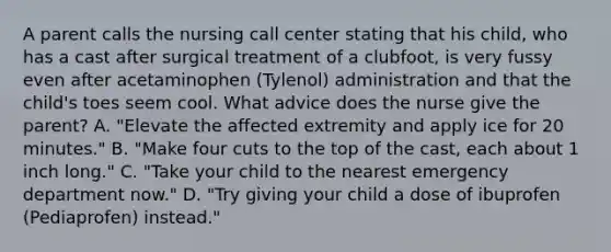 A parent calls the nursing call center stating that his child, who has a cast after surgical treatment of a clubfoot, is very fussy even after acetaminophen (Tylenol) administration and that the child's toes seem cool. What advice does the nurse give the parent? A. "Elevate the affected extremity and apply ice for 20 minutes." B. "Make four cuts to the top of the cast, each about 1 inch long." C. "Take your child to the nearest emergency department now." D. "Try giving your child a dose of ibuprofen (Pediaprofen) instead."