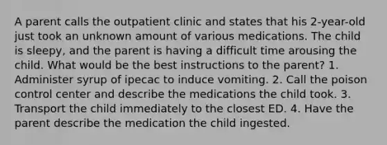 A parent calls the outpatient clinic and states that his 2-year-old just took an unknown amount of various medications. The child is sleepy, and the parent is having a difficult time arousing the child. What would be the best instructions to the parent? 1. Administer syrup of ipecac to induce vomiting. 2. Call the poison control center and describe the medications the child took. 3. Transport the child immediately to the closest ED. 4. Have the parent describe the medication the child ingested.