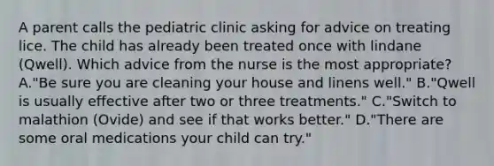 A parent calls the pediatric clinic asking for advice on treating lice. The child has already been treated once with lindane (Qwell). Which advice from the nurse is the most appropriate? A."Be sure you are cleaning your house and linens well." B."Qwell is usually effective after two or three treatments." C."Switch to malathion (Ovide) and see if that works better." D."There are some oral medications your child can try."