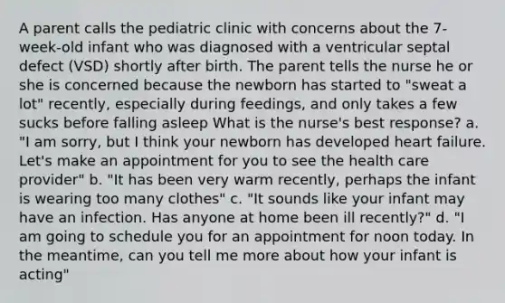 A parent calls the pediatric clinic with concerns about the 7-week-old infant who was diagnosed with a ventricular septal defect (VSD) shortly after birth. The parent tells the nurse he or she is concerned because the newborn has started to "sweat a lot" recently, especially during feedings, and only takes a few sucks before falling asleep What is the nurse's best response? a. "I am sorry, but I think your newborn has developed heart failure. Let's make an appointment for you to see the health care provider" b. "It has been very warm recently, perhaps the infant is wearing too many clothes" c. "It sounds like your infant may have an infection. Has anyone at home been ill recently?" d. "I am going to schedule you for an appointment for noon today. In the meantime, can you tell me more about how your infant is acting"