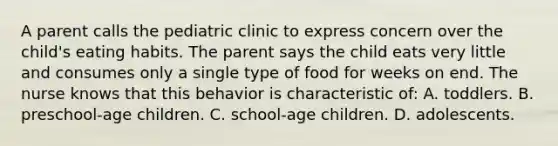 A parent calls the pediatric clinic to express concern over the child's eating habits. The parent says the child eats very little and consumes only a single type of food for weeks on end. The nurse knows that this behavior is characteristic of: A. toddlers. B. preschool-age children. C. school-age children. D. adolescents.