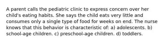 A parent calls the pediatric clinic to express concern over her child's eating habits. She says the child eats very little and consumes only a single type of food for weeks on end. The nurse knows that this behavior is characteristic of: a) adolescents. b) school-age children. c) preschool-age children. d) toddlers.