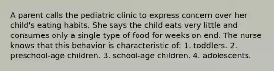 A parent calls the pediatric clinic to express concern over her child's eating habits. She says the child eats very little and consumes only a single type of food for weeks on end. The nurse knows that this behavior is characteristic of: 1. toddlers. 2. preschool-age children. 3. school-age children. 4. adolescents.