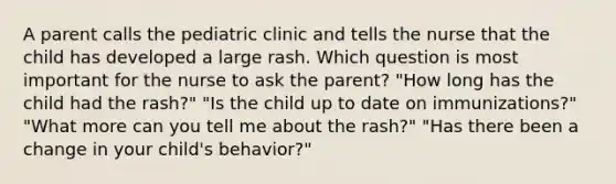 A parent calls the pediatric clinic and tells the nurse that the child has developed a large rash. Which question is most important for the nurse to ask the parent? "How long has the child had the rash?" "Is the child up to date on immunizations?" "What more can you tell me about the rash?" "Has there been a change in your child's behavior?"