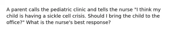 A parent calls the pediatric clinic and tells the nurse "I think my child is having a sickle cell crisis. Should I bring the child to the office?" What is the nurse's best response?