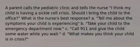 A parent calls the pediatric clinic and tells the nurse "I think my child is having a sickle cell crisis. Should I bring the child to the office?" What is the nurse's best response? a. "Tell me about the symptoms your child is experiencing" b. "Take your child to the emergency department now." c. "Call 911 and give the child some water while you wait." d. "What makes you think your child is in crisis?"