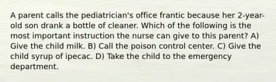 A parent calls the pediatrician's office frantic because her 2-year-old son drank a bottle of cleaner. Which of the following is the most important instruction the nurse can give to this parent? A) Give the child milk. B) Call the poison control center. C) Give the child syrup of ipecac. D) Take the child to the emergency department.