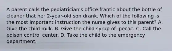 A parent calls the pediatrician's office frantic about the bottle of cleaner that her 2-year-old son drank. Which of the following is the most important instruction the nurse gives to this parent? A. Give the child milk. B. Give the child syrup of ipecac. C. Call the poison control center. D. Take the child to the emergency department.