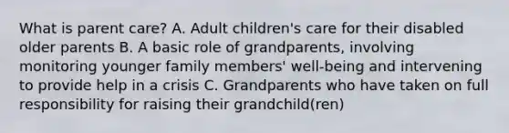 What is parent care? A. Adult children's care for their disabled older parents B. A basic role of grandparents, involving monitoring younger family members' well-being and intervening to provide help in a crisis C. Grandparents who have taken on full responsibility for raising their grandchild(ren)