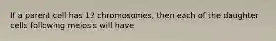 If a parent cell has 12 chromosomes, then each of the daughter cells following meiosis will have