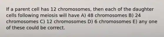 If a parent cell has 12 chromosomes, then each of the daughter cells following meiosis will have A) 48 chromosomes B) 24 chromosomes C) 12 chromosomes D) 6 chromosomes E) any one of these could be correct.