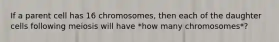 If a parent cell has 16 chromosomes, then each of the daughter cells following meiosis will have *how many chromosomes*?