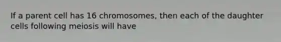 If a parent cell has 16 chromosomes, then each of the daughter cells following meiosis will have