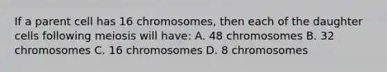 If a parent cell has 16 chromosomes, then each of the daughter cells following meiosis will have: A. 48 chromosomes B. 32 chromosomes C. 16 chromosomes D. 8 chromosomes