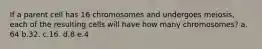 If a parent cell has 16 chromosomes and undergoes meiosis, each of the resulting cells will have how many chromosomes? a. 64 b.32. c.16. d.8 e.4