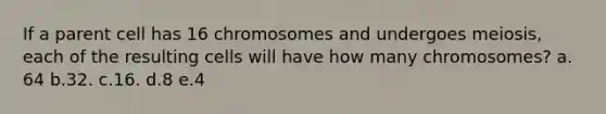 If a parent cell has 16 chromosomes and undergoes meiosis, each of the resulting cells will have how many chromosomes? a. 64 b.32. c.16. d.8 e.4