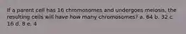 If a parent cell has 16 chromosomes and undergoes meiosis, the resulting cells will have how many chromosomes? a. 64 b. 32 c. 16 d. 8 e. 4