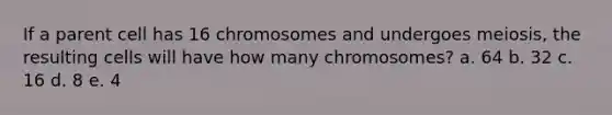 If a parent cell has 16 chromosomes and undergoes meiosis, the resulting cells will have how many chromosomes? a. 64 b. 32 c. 16 d. 8 e. 4