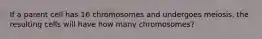 If a parent cell has 16 chromosomes and undergoes meiosis, the resulting cells will have how many chromosomes?