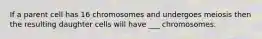 If a parent cell has 16 chromosomes and undergoes meiosis then the resulting daughter cells will have ___ chromosomes.