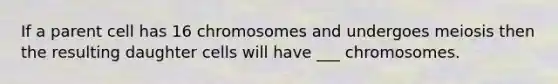 If a parent cell has 16 chromosomes and undergoes meiosis then the resulting daughter cells will have ___ chromosomes.