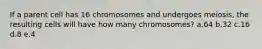 If a parent cell has 16 chromosomes and undergoes meiosis, the resulting cells will have how many chromosomes? a.64 b.32 c.16 d.8 e.4