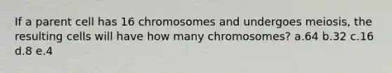 If a parent cell has 16 chromosomes and undergoes meiosis, the resulting cells will have how many chromosomes? a.64 b.32 c.16 d.8 e.4