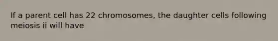 If a parent cell has 22 chromosomes, the daughter cells following meiosis ii will have