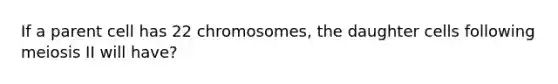 If a parent cell has 22 chromosomes, the daughter cells following meiosis II will have?